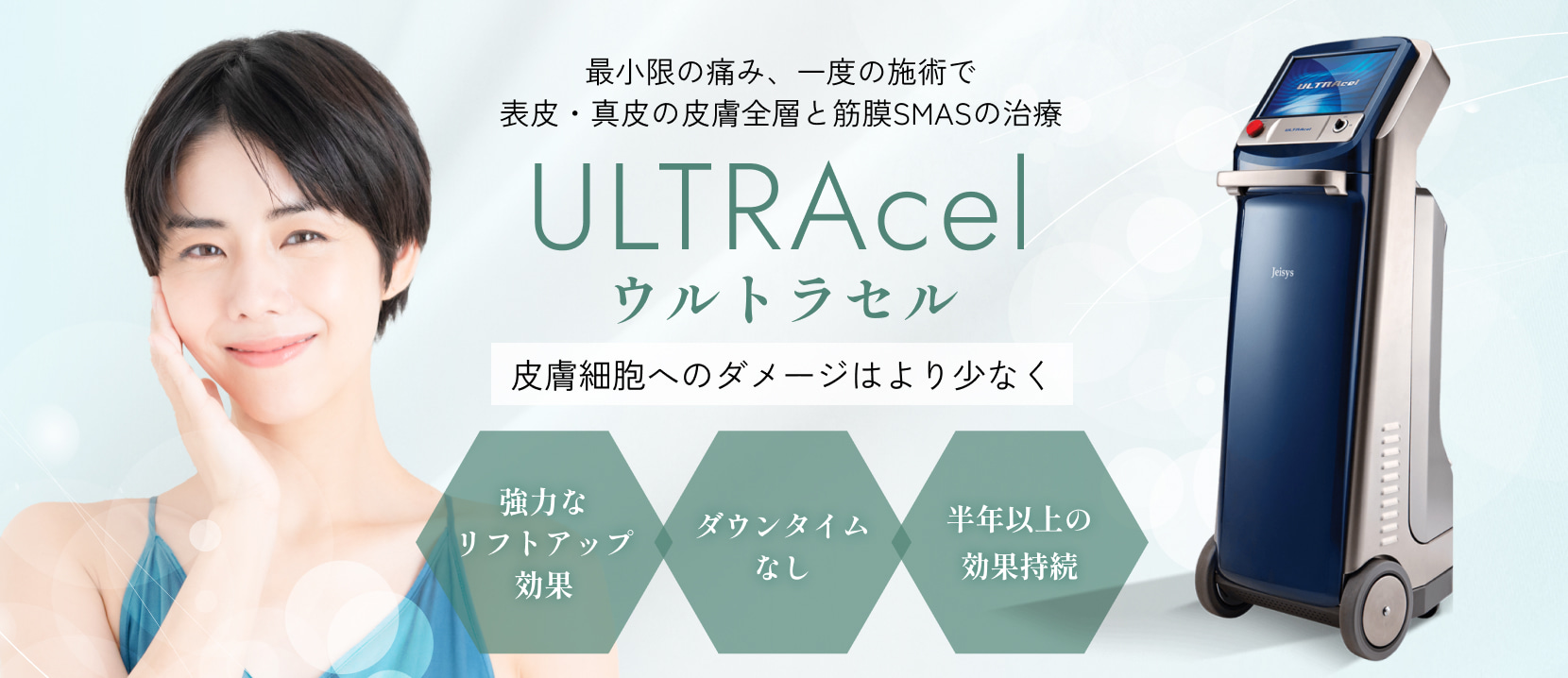 最小限の痛み、一度の施術で
表皮・真皮の皮膚全層と筋膜SMASの治療
ULTRAcel (ウルトラセル)
皮膚細胞へのダメージはより少なく
・強力なリフトアップ効果
・ダウンタイムなし
・半年以上の効果持続